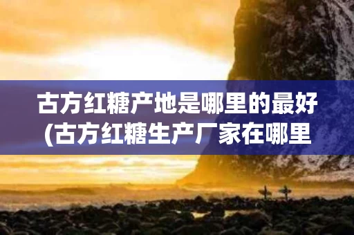 古方红糖产地是哪里的最好(古方红糖生产厂家在哪里)
