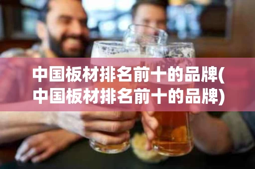 中国板材排名前十的品牌(中国板材排名前十的品牌)