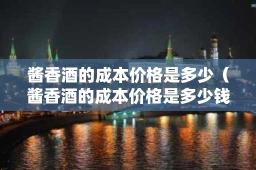 酱香酒的成本价格是多少（酱香酒的成本价格是多少钱）