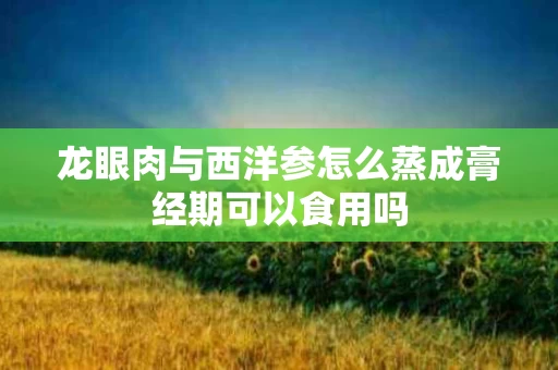 龙眼肉与西洋参怎么蒸成膏经期可以食用吗