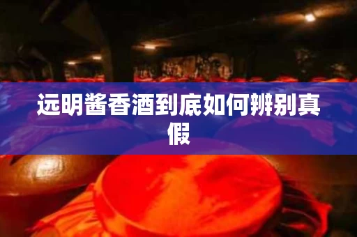 远明酱香酒到底如何辨别真假