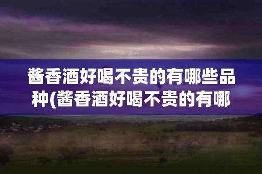酱香酒好喝不贵的有哪些品种(酱香酒好喝不贵的有哪些品种的)