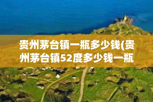贵州茅台镇一瓶多少钱(贵州茅台镇52度多少钱一瓶)