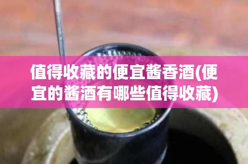 值得收藏的便宜酱香酒(便宜的酱酒有哪些值得收藏)