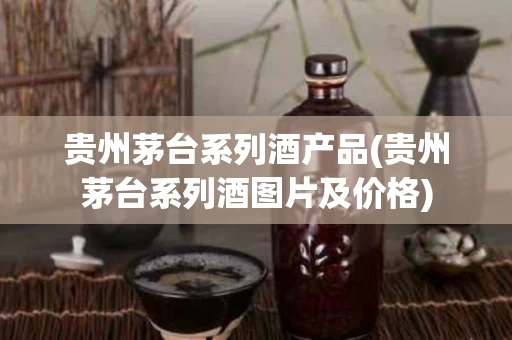 贵州茅台系列酒产品(贵州茅台系列酒图片及价格)