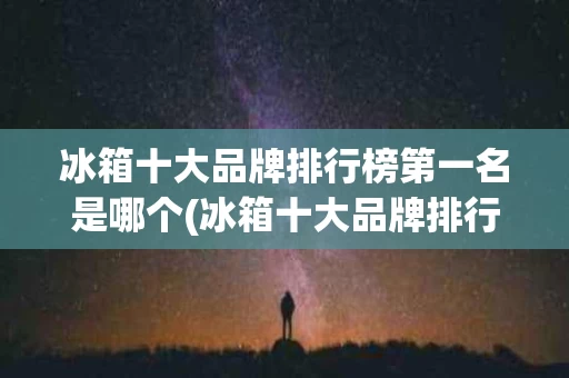 冰箱十大品牌排行榜第一名是哪个(冰箱十大品牌排行榜第一名是哪个品牌)