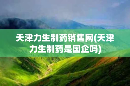 天津力生制药销售网(天津力生制药是国企吗)