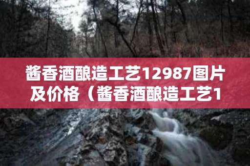 酱香酒酿造工艺12987图片及价格（酱香酒酿造工艺12987图片及价格表）