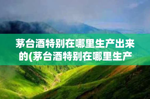 茅台酒特别在哪里生产出来的(茅台酒特别在哪里生产出来的呢)