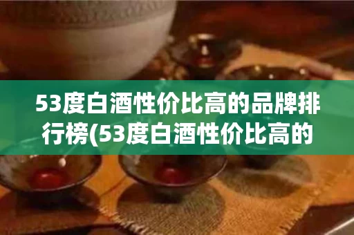 53度白酒性价比高的品牌排行榜(53度白酒性价比高的品牌排行榜及价格)